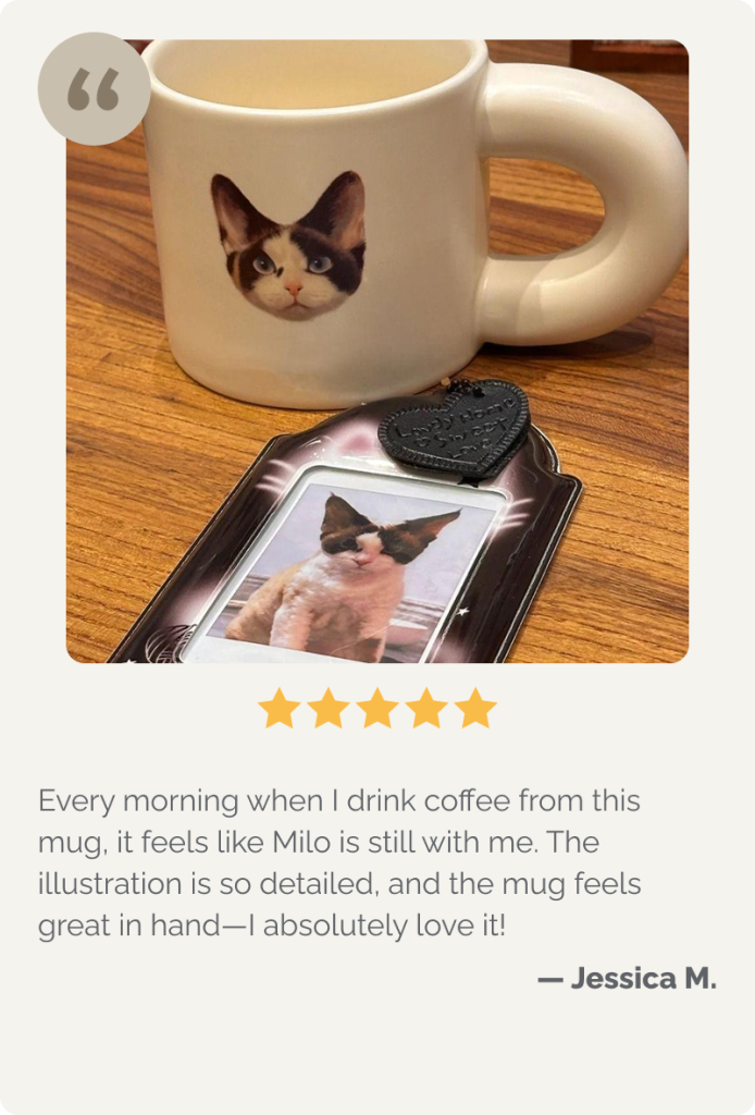 Every morning when I drink coffee from this mug, it feels like Milo is still with me. The illustration is so detailed, and the mug feels great in hand—I absolutely love it!

— Jessica M.