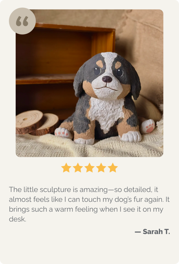 The little sculpture is amazing—so detailed, it almost feels like I can touch my dog’s fur again. It brings such a warm feeling when I see it on my desk.

— Sarah T.